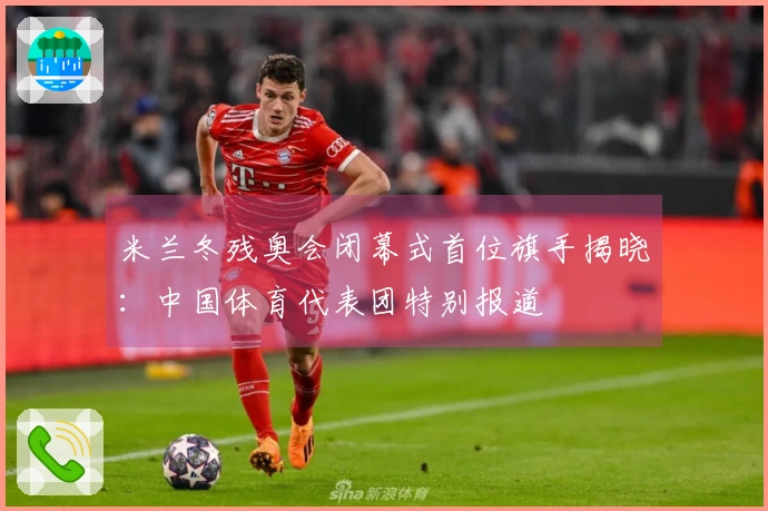 米兰冬残奥会闭幕式首位旗手揭晓：中国体育代表团特别报道