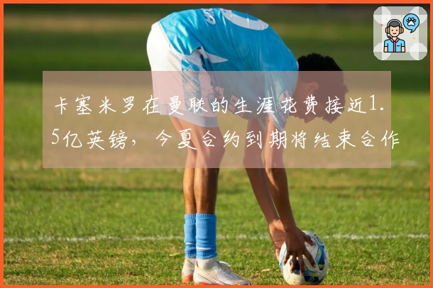 卡塞米罗在曼联的生涯花费接近1.5亿英镑，今夏合约到期将结束合作