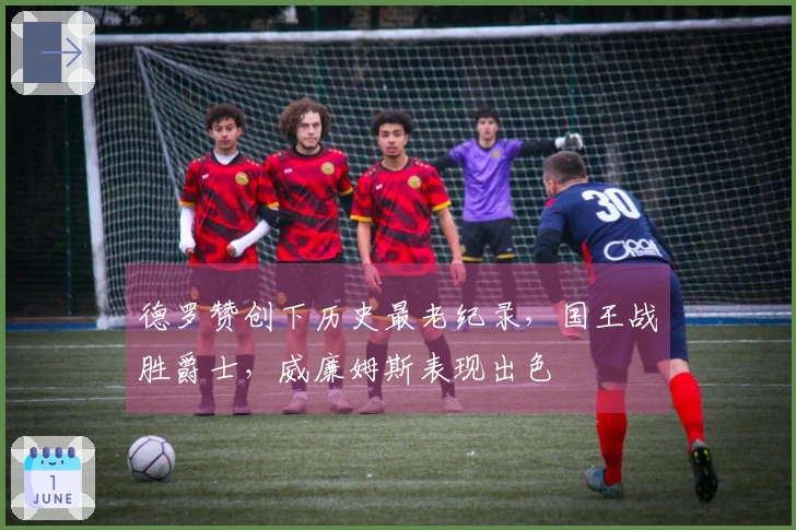 德罗赞创下历史最老纪录，国王战胜爵士，威廉姆斯表现出色