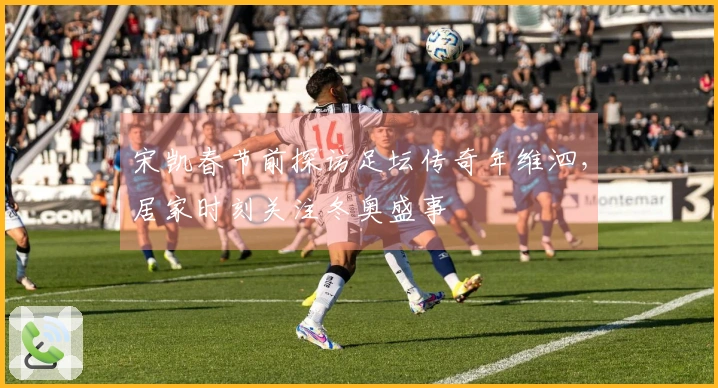 宋凯春节前探访足坛传奇年维泗，居家时刻关注冬奥盛事