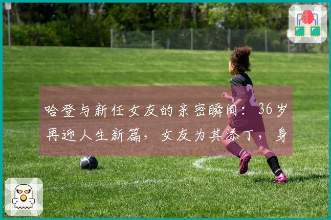 哈登与新任女友的亲密瞬间：36岁再迎人生新篇，女友为其添丁，身材亮眼，期待大合同