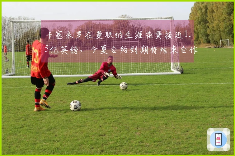 卡塞米罗在曼联的生涯花费接近1.5亿英镑，今夏合约到期将结束合作