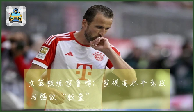 女篮教练宫鲁鸣：重视高水平竞技 与强敌“较量”