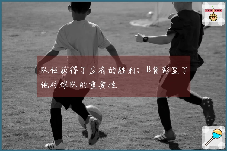 队伍获得了应有的胜利；B费彰显了他对球队的重要性