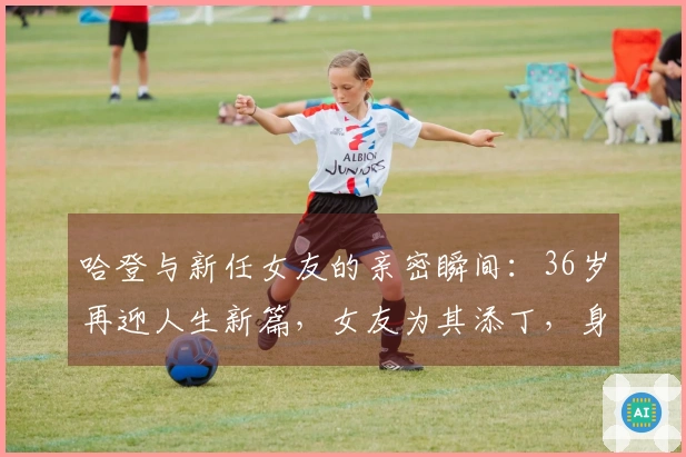 哈登与新任女友的亲密瞬间：36岁再迎人生新篇，女友为其添丁，身材亮眼，期待大合同