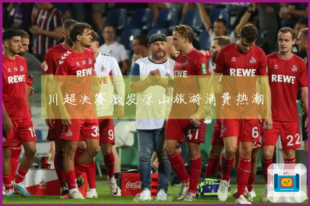 川超决赛激发凉山旅游消费热潮