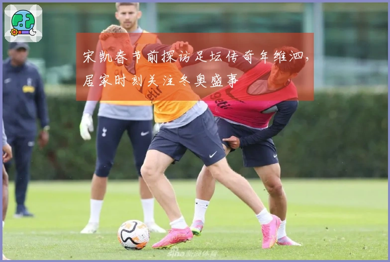 宋凯春节前探访足坛传奇年维泗，居家时刻关注冬奥盛事