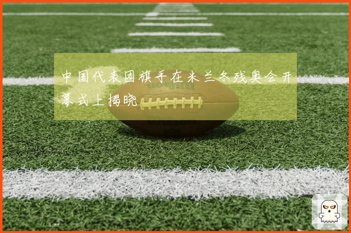 中国代表团旗手在米兰冬残奥会开幕式上揭晓